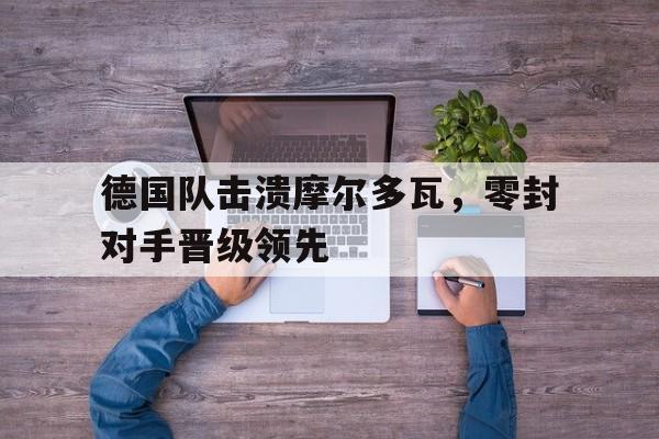 德国队击溃摩尔多瓦，零封对手晋级领先