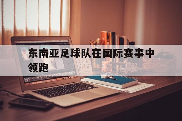 东南亚足球队在国际赛事中领跑