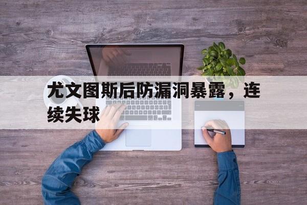 尤文图斯后防漏洞暴露，连续失球