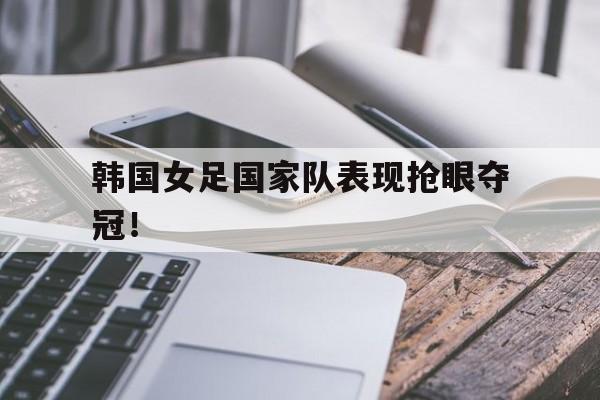 韩国女足国家队表现抢眼夺冠！