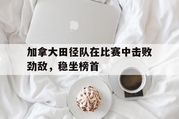 加拿大田径队在比赛中击败劲敌，稳坐榜首
