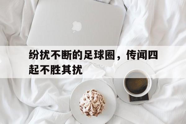 纷扰不断的足球圈，传闻四起不胜其扰的简单介绍