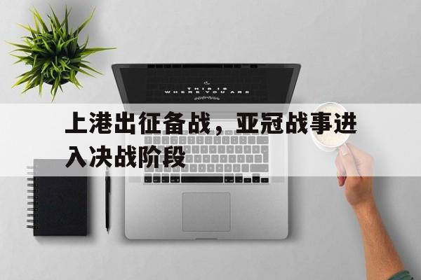 上港出征备战，亚冠战事进入决战阶段