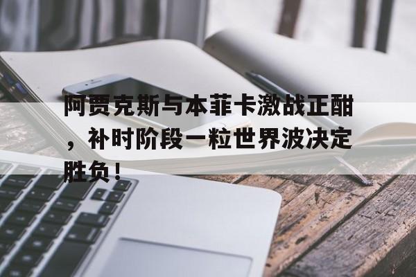 阿贾克斯与本菲卡激战正酣，补时阶段一粒世界波决定胜负！阿贾克斯对比亚韦预测
