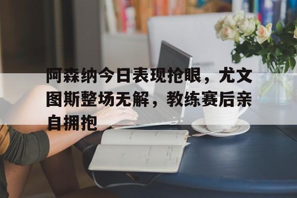 阿森纳今日表现抢眼，尤文图斯整场无解，教练赛后亲自拥抱阿森纳31尤文图斯
