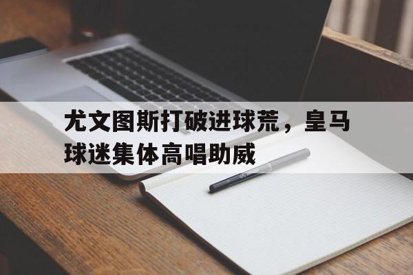 尤文图斯打破进球荒，皇马球迷集体高唱助威